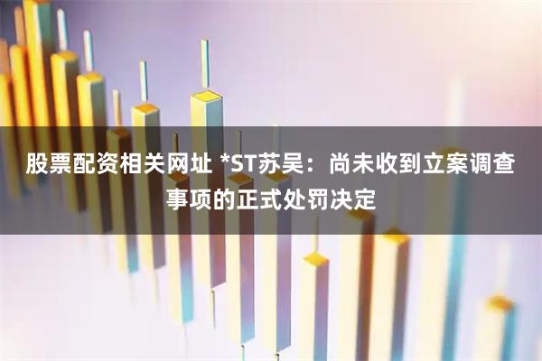 股票配资相关网址 *ST苏吴：尚未收到立案调查事项的正式处罚决定