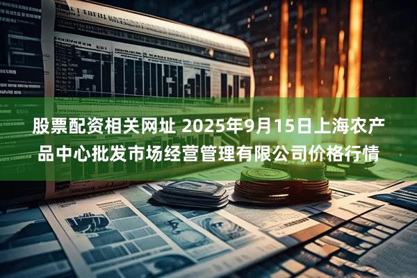 股票配资相关网址 2025年9月15日上海农产品中心批发市场经营管理有限公司价格行情
