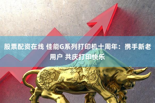 股票配资在线 佳能G系列打印机十周年:携手新老用户 共庆打印快乐