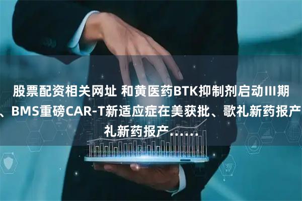 股票配资相关网址 和黄医药BTK抑制剂启动Ⅲ期临床、BMS重磅CAR-T新适应症在美获批、歌礼新药报产……