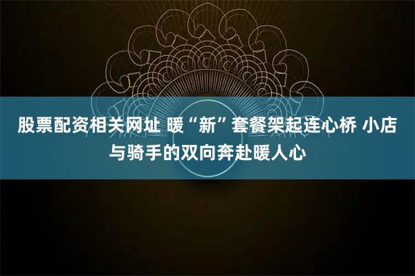 股票配资相关网址 暖“新”套餐架起连心桥 小店与骑手的双向奔赴暖人心