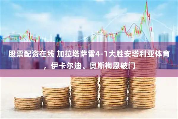 股票配资在线 加拉塔萨雷4-1大胜安塔利亚体育，伊卡尔迪、奥斯梅恩破门