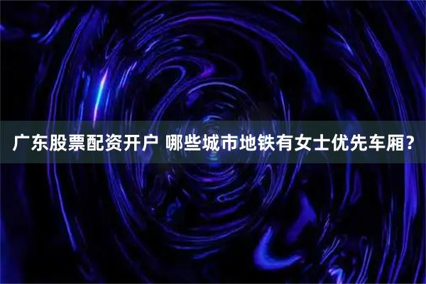 广东股票配资开户 哪些城市地铁有女士优先车厢？