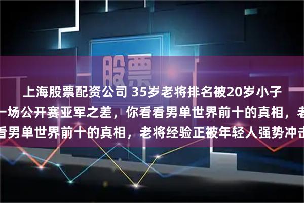 上海股票配资公司 35岁老将排名被20岁小子紧咬不放，实力分差仅一场公开赛亚军之差，你看看男单世界前十的真相，老将经验正被年轻人强势冲击