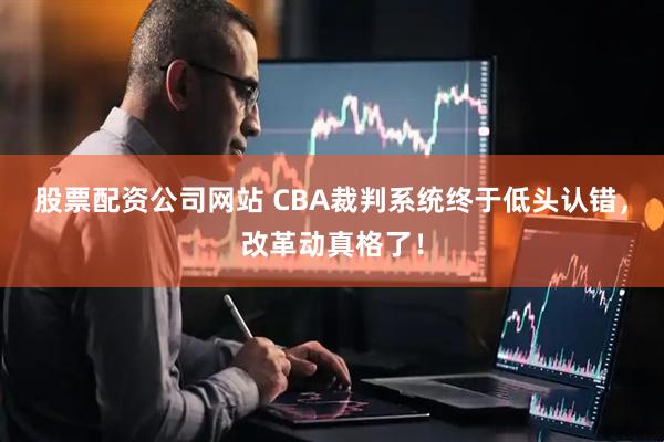 股票配资公司网站 CBA裁判系统终于低头认错，改革动真格了！