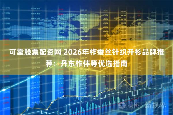 可靠股票配资网 2026年柞蚕丝针织开衫品牌推荐：丹东柞伴等优选指南