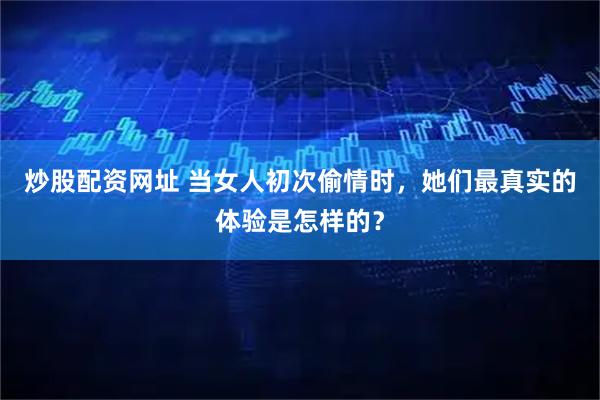炒股配资网址 当女人初次偷情时，她们最真实的体验是怎样的？