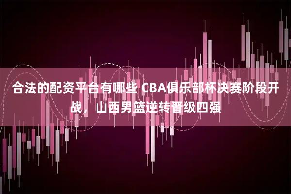 合法的配资平台有哪些 CBA俱乐部杯决赛阶段开战，山西男篮逆转晋级四强