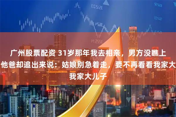 广州股票配资 31岁那年我去相亲，男方没瞧上我，他爸却追出来说：姑娘别急着走，要不再看看我家大儿子