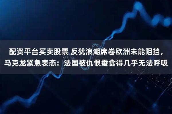 配资平台买卖股票 反犹浪潮席卷欧洲未能阻挡，马克龙紧急表态：法国被仇恨蚕食得几乎无法呼吸