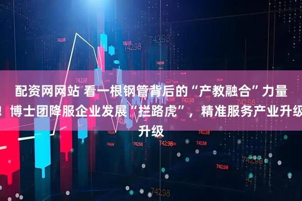 配资网网站 看一根钢管背后的“产教融合”力量！博士团降服企业发展“拦路虎”，精准服务产业升级