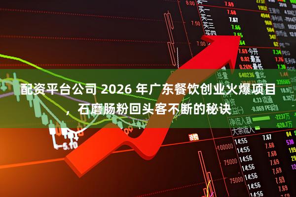 配资平台公司 2026 年广东餐饮创业火爆项目，石磨肠粉回头客不断的秘诀