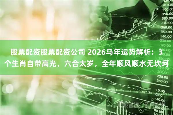 股票配资股票配资公司 2026马年运势解析：3个生肖自带高光，六合太岁，全年顺风顺水无坎坷