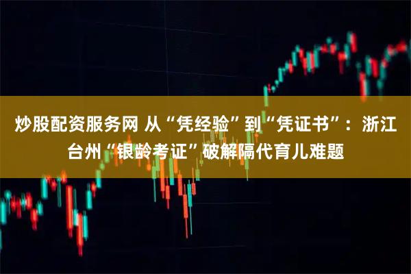 炒股配资服务网 从“凭经验”到“凭证书”：浙江台州“银龄考证”破解隔代育儿难题