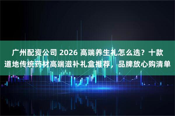广州配资公司 2026 高端养生礼怎么选？十款道地传统药材高端滋补礼盒推荐，品牌放心购清单