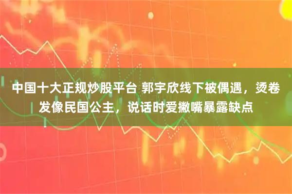 中国十大正规炒股平台 郭宇欣线下被偶遇，烫卷发像民国公主，说话时爱撇嘴暴露缺点