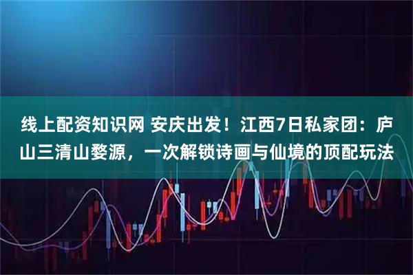 线上配资知识网 安庆出发!江西7日私家团:庐山三清山婺源,一次解锁诗画与仙境的顶配玩法