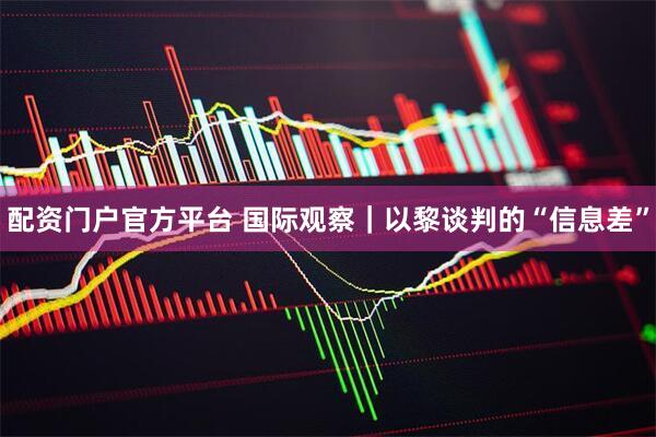配资门户官方平台 国际观察｜以黎谈判的“信息差”