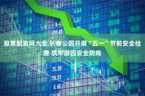 股票配资网大全 长春公园开展“五一”节前安全检查 筑牢游园安全防线