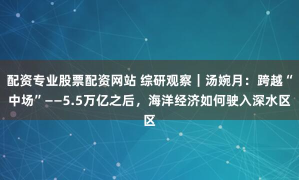 配资专业股票配资网站 综研观察｜汤婉月：跨越“中场”——5.5万亿之后，海洋经济如何驶入深水区